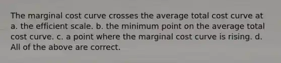 The marginal cost curve crosses the average total cost curve at a. the efficient scale. b. the minimum point on the average total cost curve. c. a point where the marginal cost curve is rising. d. All of the above are correct.