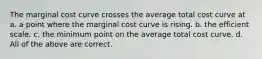 The marginal cost curve crosses the average total cost curve at a. a point where the marginal cost curve is rising. b. the efficient scale. c. the minimum point on the average total cost curve. d. All of the above are correct.