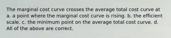 The marginal cost curve crosses the average total cost curve at a. a point where the marginal cost curve is rising. b. the efficient scale. c. the minimum point on the average total cost curve. d. All of the above are correct.