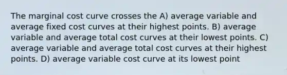 The marginal cost curve crosses the A) average variable and average fixed cost curves at their highest points. B) average variable and average total cost curves at their lowest points. C) average variable and average total cost curves at their highest points. D) average variable cost curve at its lowest point