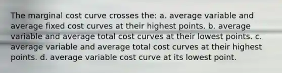 The marginal cost curve crosses the: a. average variable and average fixed cost curves at their highest points. b. average variable and average total cost curves at their lowest points. c. average variable and average total cost curves at their highest points. d. average variable cost curve at its lowest point.