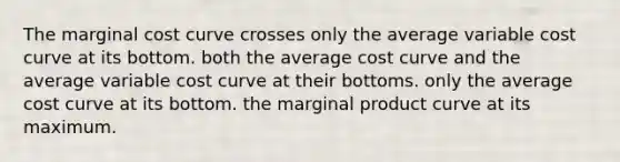 The marginal cost curve crosses only the average variable cost curve at its bottom. both the average cost curve and the average variable cost curve at their bottoms. only the average cost curve at its bottom. the marginal product curve at its maximum.