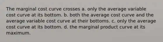 The marginal cost curve crosses a. only the average variable cost curve at its bottom. b. both the average cost curve and the average variable cost curve at their bottoms. c. only the average cost curve at its bottom. d. the marginal product curve at its maximum.