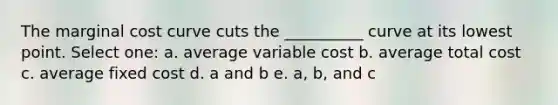 The marginal cost curve cuts the __________ curve at its lowest point. Select one: a. average variable cost b. average total cost c. average fixed cost d. a and b e. a, b, and c