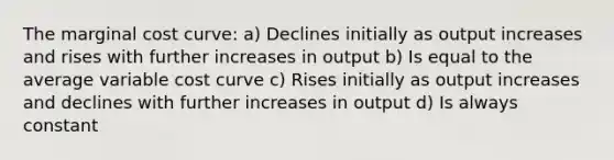 The marginal cost curve: a) Declines initially as output increases and rises with further increases in output b) Is equal to the average variable cost curve c) Rises initially as output increases and declines with further increases in output d) Is always constant