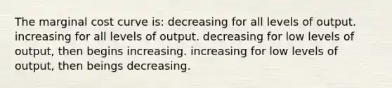 The marginal cost curve is: decreasing for all levels of output. increasing for all levels of output. decreasing for low levels of output, then begins increasing. increasing for low levels of output, then beings decreasing.