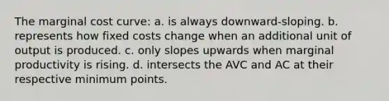 The marginal cost curve: a. is always downward-sloping. b. represents how fixed costs change when an additional unit of output is produced. c. only slopes upwards when marginal productivity is rising. d. intersects the AVC and AC at their respective minimum points.