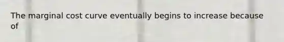 The marginal cost curve eventually begins to increase because of