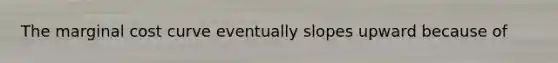 The marginal cost curve eventually slopes upward because of