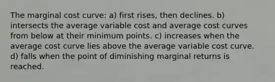 The marginal cost curve: a) first rises, then declines. b) intersects the average variable cost and average cost curves from below at their minimum points. c) increases when the average cost curve lies above the average variable cost curve. d) falls when the point of diminishing marginal returns is reached.