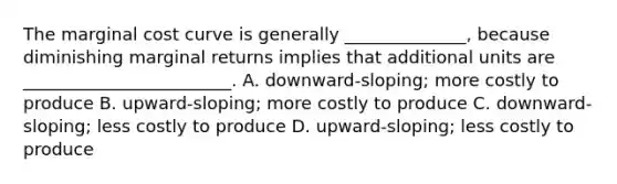 The marginal cost curve is generally ______________, because diminishing marginal returns implies that additional units are ________________________. A. downward-sloping; more costly to produce B. upward-sloping; more costly to produce C. downward-sloping; less costly to produce D. upward-sloping; less costly to produce