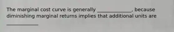 The marginal cost curve is generally ______________, because diminishing marginal returns implies that additional units are _____________