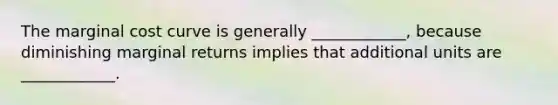 The marginal cost curve is generally ____________, because diminishing marginal returns implies that additional units are ____________.