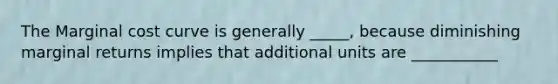 The Marginal cost curve is generally _____, because diminishing marginal returns implies that additional units are ___________