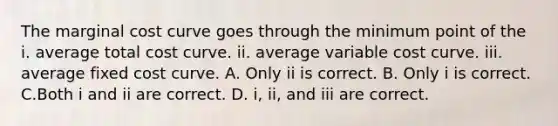 The marginal cost curve goes through the minimum point of the i. average total cost curve. ii. average variable cost curve. iii. average fixed cost curve. A. Only ii is correct. B. Only i is correct. C.Both i and ii are correct. D. i, ii, and iii are correct.