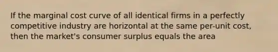 If the marginal cost curve of all identical firms in a perfectly competitive industry are horizontal at the same​ per-unit cost, then the​ market's consumer surplus equals the area