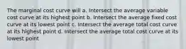 The marginal cost curve will a. Intersect the average variable cost curve at its highest point b. Intersect the average fixed cost curve at its lowest point c. Intersect the average total cost curve at its highest point d. Intersect the average total cost curve at its lowest point