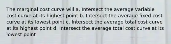 The marginal cost curve will a. Intersect the average variable cost curve at its highest point b. Intersect the average fixed cost curve at its lowest point c. Intersect the average total cost curve at its highest point d. Intersect the average total cost curve at its lowest point