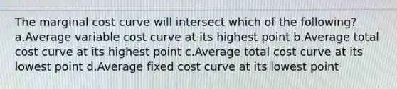 The marginal cost curve will intersect which of the following? a.Average variable cost curve at its highest point b.Average total cost curve at its highest point c.Average total cost curve at its lowest point d.Average fixed cost curve at its lowest point