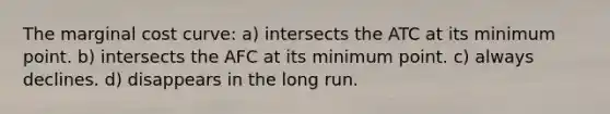 The marginal cost curve: a) intersects the ATC at its minimum point. b) intersects the AFC at its minimum point. c) always declines. d) disappears in the long run.