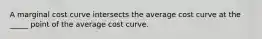 A marginal cost curve intersects the average cost curve at the _____ point of the average cost curve.