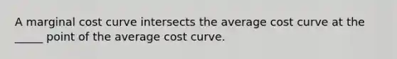 A marginal cost curve intersects the average cost curve at the _____ point of the average cost curve.