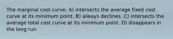 The marginal cost curve: A) intersects the average fixed cost curve at its minimum point. B) always declines. C) intersects the average total cost curve at its minimum point. D) disappears in the long run