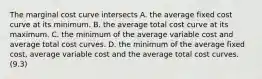 The marginal cost curve intersects A. the average fixed cost curve at its minimum. B. the average total cost curve at its maximum. C. the minimum of the average variable cost and average total cost curves. D. the minimum of the average fixed cost, average variable cost and the average total cost curves. (9.3)