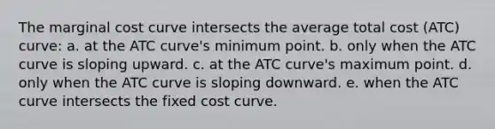 The marginal cost curve intersects the average total cost (ATC) curve: a. at the ATC curve's minimum point. b. only when the ATC curve is sloping upward. c. at the ATC curve's maximum point. d. only when the ATC curve is sloping downward. e. when the ATC curve intersects the fixed cost curve.