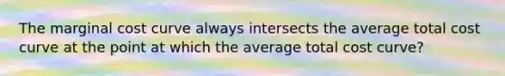 The marginal cost curve always intersects the average total cost curve at the point at which the average total cost curve?