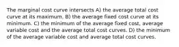 The marginal cost curve intersects A) the average total cost curve at its maximum. B) the average fixed cost curve at its minimum. C) the minimum of the average fixed cost, average variable cost and the average total cost curves. D) the minimum of the average variable cost and average total cost curves.