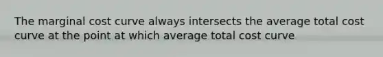 The marginal cost curve always intersects the average total cost curve at the point at which average total cost curve