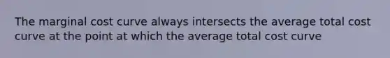 The marginal cost curve always intersects the average total cost curve at the point at which the average total cost curve