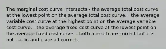 The marginal cost curve intersects - the average total cost curve at the lowest point on the average total cost curve. - the average variable cost curve at the highest point on the average variable cost curve. - the average fixed cost curve at the lowest point on the average fixed cost curve. - both a and b are correct but c is not - a, b, and c are all correct.