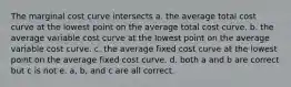 The marginal cost curve intersects a. the average total cost curve at the lowest point on the average total cost curve. b. the average variable cost curve at the lowest point on the average variable cost curve. c. the average fixed cost curve at the lowest point on the average fixed cost curve. d. both a and b are correct but c is not e. a, b, and c are all correct.