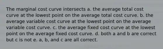 The marginal cost curve intersects a. the average total cost curve at the lowest point on the average total cost curve. b. the average variable cost curve at the lowest point on the average variable cost curve. c. the average fixed cost curve at the lowest point on the average fixed cost curve. d. both a and b are correct but c is not e. a, b, and c are all correct.