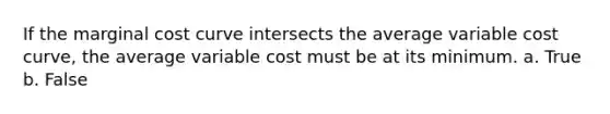 If the marginal cost curve intersects the average variable cost curve, the average variable cost must be at its minimum. a. True b. False