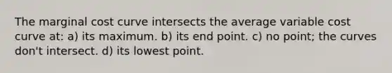 The marginal cost curve intersects the average variable cost curve at: a) its maximum. b) its end point. c) no point; the curves don't intersect. d) its lowest point.