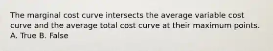 The marginal cost curve intersects the average variable cost curve and the average total cost curve at their maximum points. A. True B. False