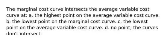 The marginal cost curve intersects the average variable cost curve at: a. the highest point on the average variable cost curve. b. the lowest point on the marginal cost curve. c. the lowest point on the average variable cost curve. d. no point; the curves don't intersect.