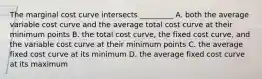 The marginal cost curve intersects _________ A. both the average variable cost curve and the average total cost curve at their minimum points B. the total cost curve, the fixed cost curve, and the variable cost curve at their minimum points C. the average fixed cost curve at its minimum D. the average fixed cost curve at its maximum