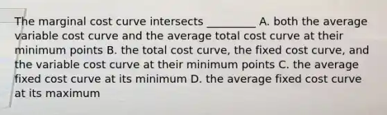 The marginal cost curve intersects _________ A. both the average variable cost curve and the average total cost curve at their minimum points B. the total cost curve, the fixed cost curve, and the variable cost curve at their minimum points C. the average fixed cost curve at its minimum D. the average fixed cost curve at its maximum