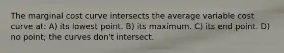 The marginal cost curve intersects the average variable cost curve at: A) its lowest point. B) its maximum. C) its end point. D) no point; the curves don't intersect.