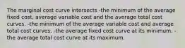 The marginal cost curve intersects -the minimum of the average fixed cost, average variable cost and the average total cost curves. -the minimum of the average variable cost and average total cost curves. -the average fixed cost curve at its minimum. -the average total cost curve at its maximum.