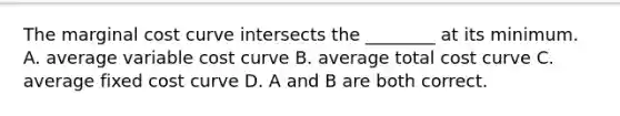 The marginal cost curve intersects the​ ________ at its minimum. A. average variable cost curve B. average total cost curve C. average fixed cost curve D. A and B are both correct.