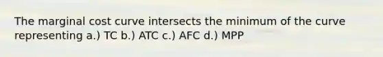 The marginal cost curve intersects the minimum of the curve representing a.) TC b.) ATC c.) AFC d.) MPP