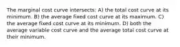 The marginal cost curve intersects: A) the total cost curve at its minimum. B) the average fixed cost curve at its maximum. C) the average fixed cost curve at its minimum. D) both the average variable cost curve and the average total cost curve at their minimum.