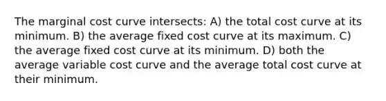 The marginal cost curve intersects: A) the total cost curve at its minimum. B) the average fixed cost curve at its maximum. C) the average fixed cost curve at its minimum. D) both the average variable cost curve and the average total cost curve at their minimum.