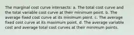 The marginal cost curve intersects: a. The total cost curve and the total variable cost curve at their minimum point. b. The average fixed cost curve at its minimum point. c. The average fixed cost curve at its maximum point. d. The average variable cost and average total cost curves at their minimum points.