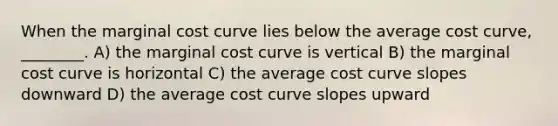 When the marginal cost curve lies below the average cost curve, ________. A) the marginal cost curve is vertical B) the marginal cost curve is horizontal C) the average cost curve slopes downward D) the average cost curve slopes upward